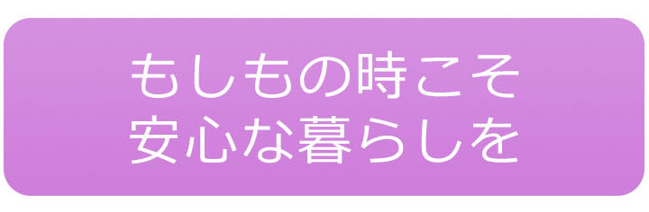 もしもの時こそ安心な暮らしを